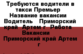 Требуются водители в такси Премьер › Название вакансии ­ Водитель - Приморский край, Артем г. Работа » Вакансии   . Приморский край,Артем г.